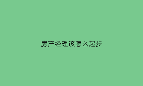 房产经理该怎么起步(房产经理人)