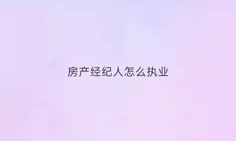 房产经纪人怎么执业(房产经纪人该怎么做业务)