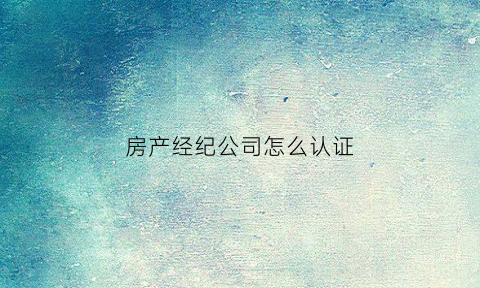 房产经纪公司怎么认证(房产经纪公司怎么认证营业执照)