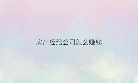 房产经纪公司怎么赚钱(房产经纪公司是什么意思)