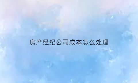 房产经纪公司成本怎么处理(房产经纪公司的成本有哪些)