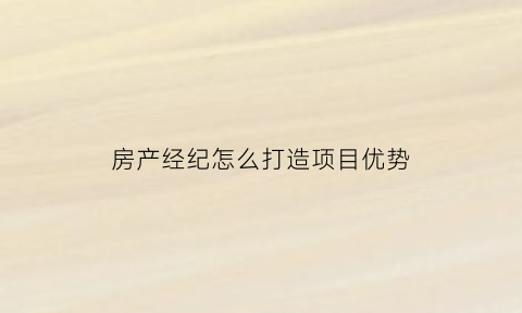 房产经纪怎么打造项目优势(做房产经纪最有效的获客方式)