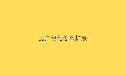 房产经纪怎么扩展(房产经纪人如何提升自己业务能力)