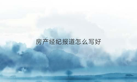 房产经纪报道怎么写好(房产经纪报道怎么写好一点)