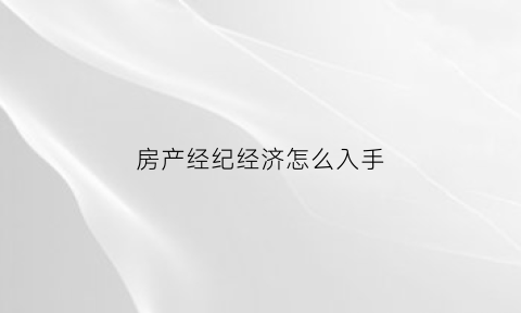 房产经纪经济怎么入手(房产经纪怎么做)