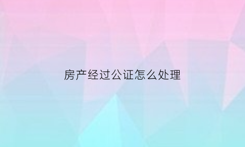 房产经过公证怎么处理(房产公证的效力与过户的效力)