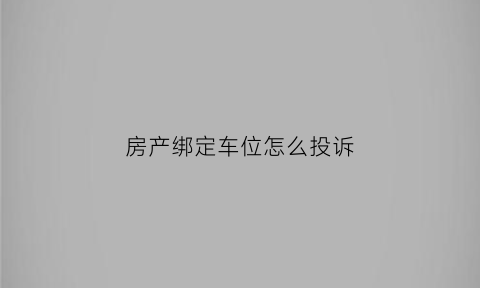 房产绑定车位怎么投诉(绑定车位的开发商怎么举报)