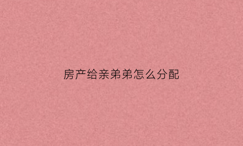 房产给亲弟弟怎么分配(房子给弟弟)