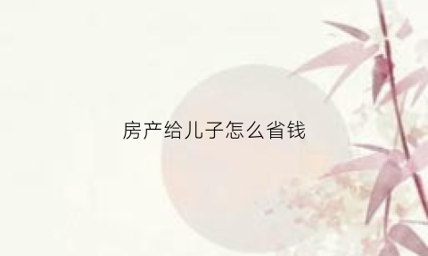 房产给儿子怎么省钱(房产怎么给子女划算)