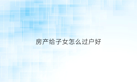 房产给子女怎么过户好(子女如何将房产过户给父母最划算)