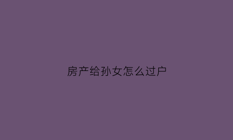 房产给孙女怎么过户(房产给孙女怎么过户给儿子)