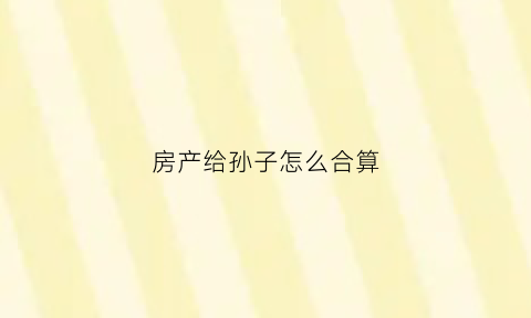 房产给孙子怎么合算(房产给孙子怎么合算过户)
