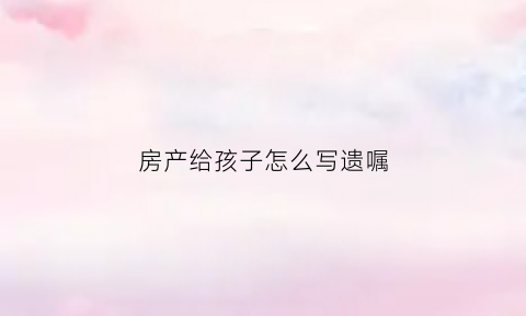 房产给孩子怎么写遗嘱(房产写给孩子什么步骤)