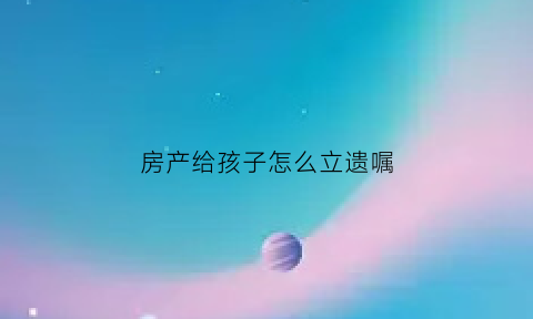 房产给孩子怎么立遗嘱(房产给孩子怎么立遗嘱呢)