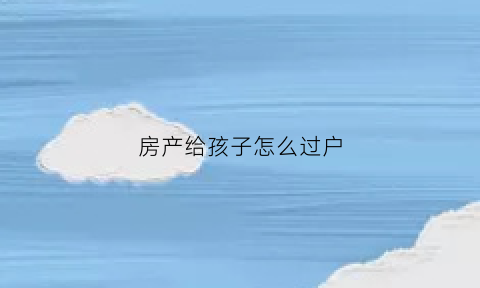 房产给孩子怎么过户(房产给孩子怎么过户给子女)