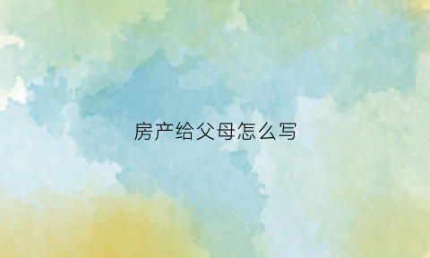 房产给父母怎么写(房产写给孩子什么步骤)