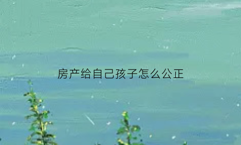 房产给自己孩子怎么公正(把房产公证给子女应该怎么写公证书)