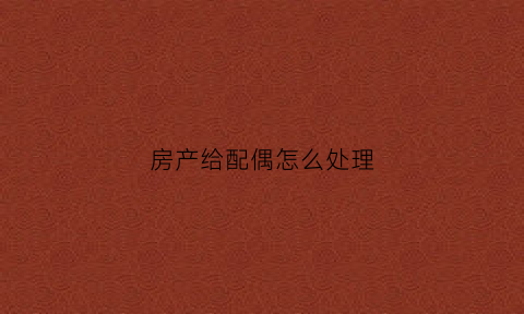 房产给配偶怎么处理(房产给老婆怎么有法律效力)
