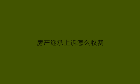 房产继承上诉怎么收费(房产继承诉讼费收费标准)