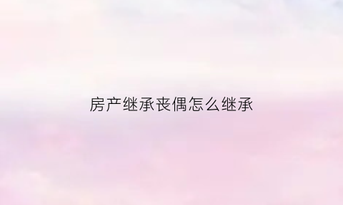 房产继承丧偶怎么继承(继承法丧偶房产分割)