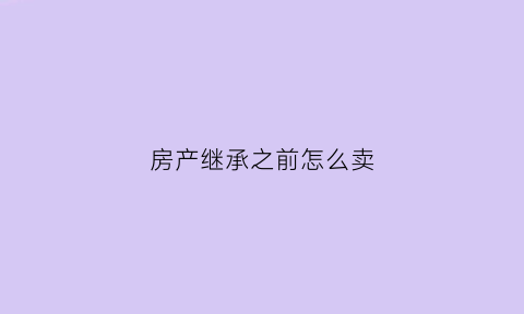 房产继承之前怎么卖(继承前的房屋买卖合同)