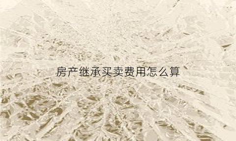 房产继承买卖费用怎么算(房屋继承后买卖要交多少遗产税)