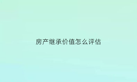 房产继承价值怎么评估(继承房产评估费用由谁来承担)