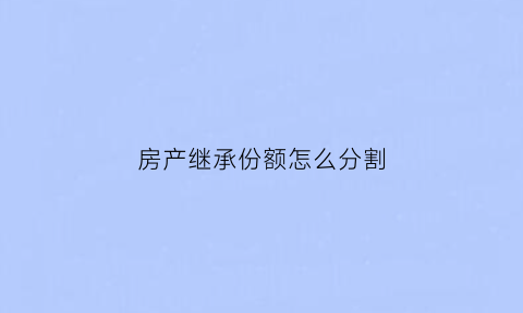 房产继承份额怎么分割(房产继承份额如何分配)