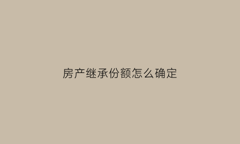 房产继承份额怎么确定(房产继承权分配比例)