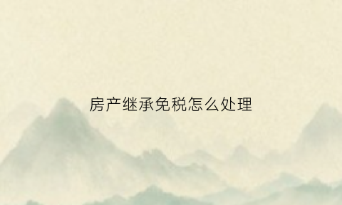 房产继承免税怎么处理(房产继承免税证明怎么开)
