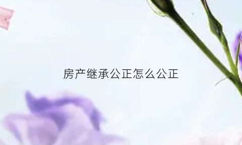 房产继承公正怎么公正(房产继承公正需要哪些资料)