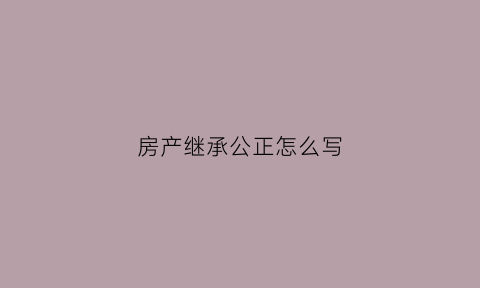 房产继承公正怎么写(房产继承公正怎么写范文)