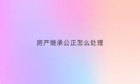 房产继承公正怎么处理(房产继承公正手续)