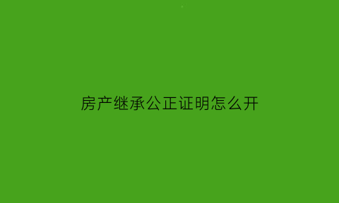 房产继承公正证明怎么开