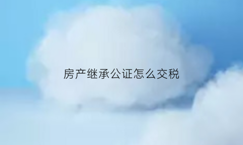 房产继承公证怎么交税(房产继承公证怎么交税收)