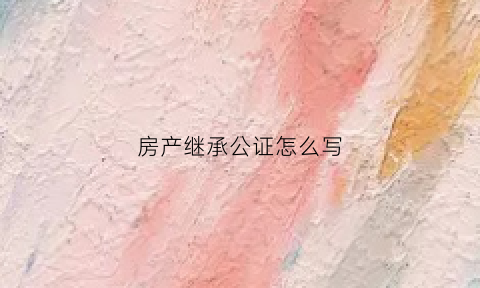 房产继承公证怎么写(房产继承公证怎么写范本)