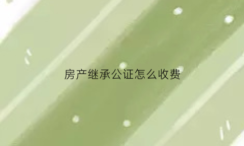 房产继承公证怎么收费(房产继承公证怎么收费怎么办理)
