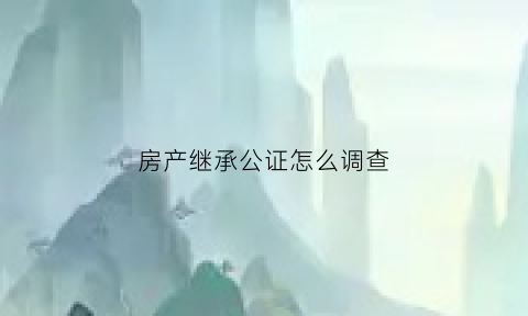 房产继承公证怎么调查(房产继承权公证)
