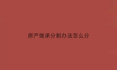 房产继承分割办法怎么分(房产继承的几种方法)