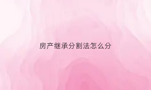 房产继承分割法怎么分(房产继承如何分割)