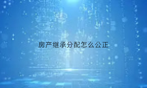 房产继承分配怎么公正(房产继承怎么公证)