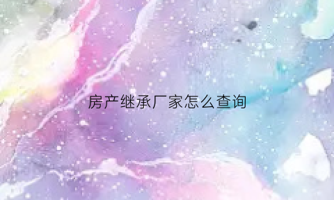房产继承厂家怎么查询(房产继承怎么知道有几个子女)