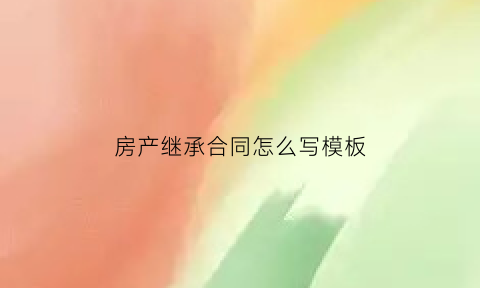 房产继承合同怎么写模板(房产继承合同如何书写)