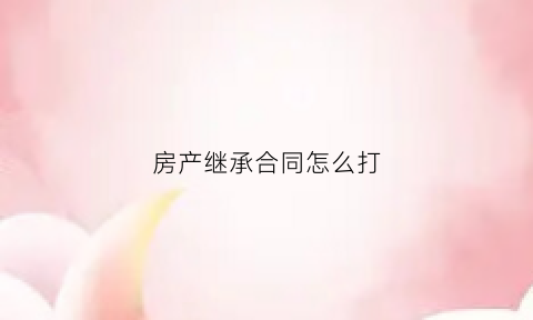 房产继承合同怎么打(房产继承合同怎么写)