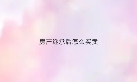 房产继承后怎么买卖(房产继承后怎么买卖合适)