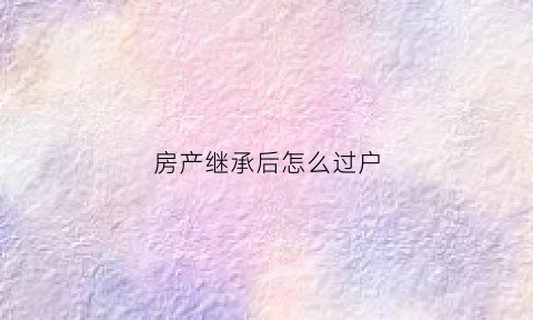 房产继承后怎么过户(房产继承后怎么过户给别人)