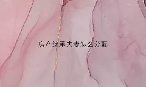 房产继承夫妻怎么分配(房产继承配偶和父母的继承比例)