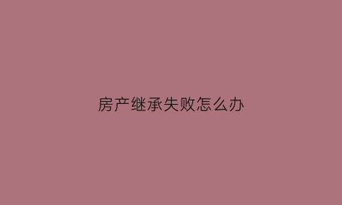 房产继承失败怎么办(房产继承失败怎么办手续)