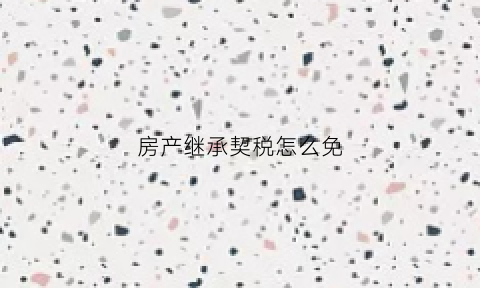 房产继承契税怎么免(房产继承契税免税政策)