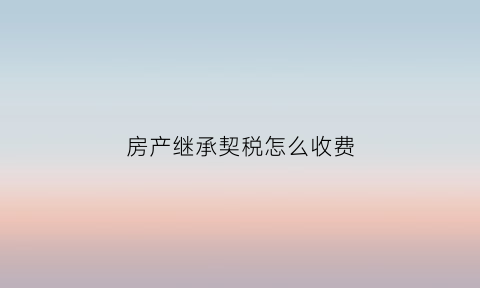 房产继承契税怎么收费(房屋继承契税)